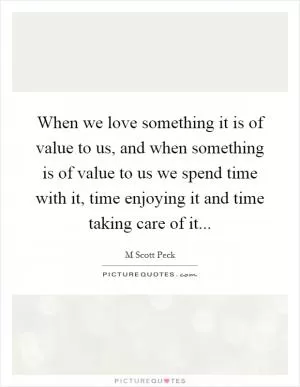 When we love something it is of value to us, and when something is of value to us we spend time with it, time enjoying it and time taking care of it Picture Quote #1
