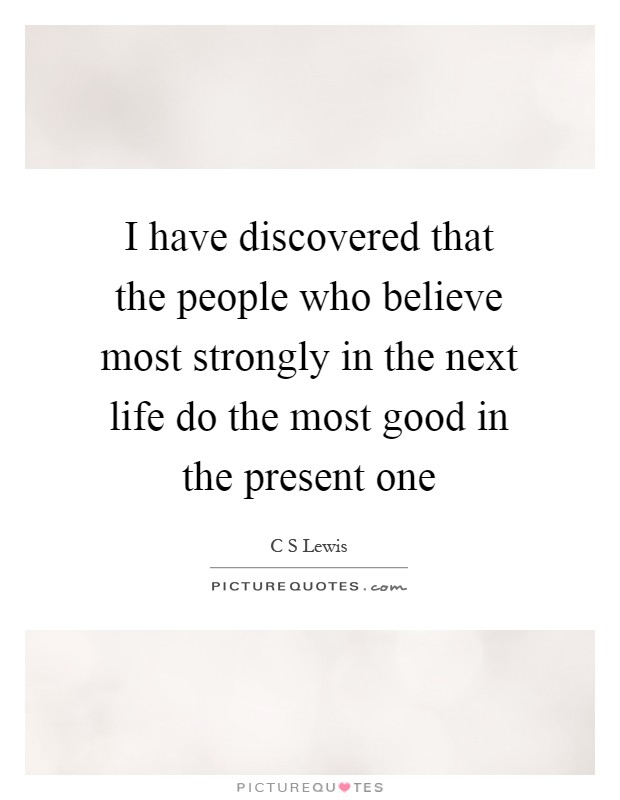 I have discovered that the people who believe most strongly in the next life do the most good in the present one Picture Quote #1