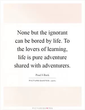 None but the ignorant can be bored by life. To the lovers of learning, life is pure adventure shared with adventurers Picture Quote #1