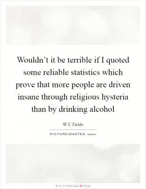 Wouldn’t it be terrible if I quoted some reliable statistics which prove that more people are driven insane through religious hysteria than by drinking alcohol Picture Quote #1