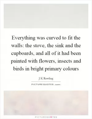 Everything was curved to fit the walls: the stove, the sink and the cupboards, and all of it had been painted with flowers, insects and birds in bright primary colours Picture Quote #1