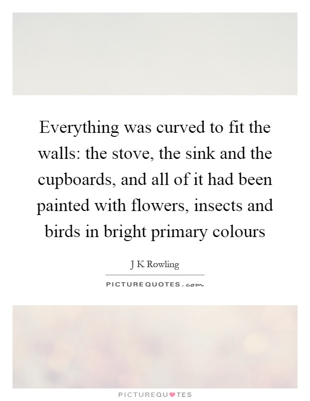 Everything was curved to fit the walls: the stove, the sink and the cupboards, and all of it had been painted with flowers, insects and birds in bright primary colours Picture Quote #1