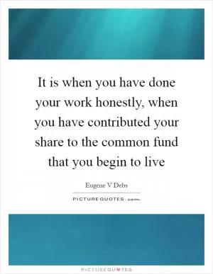 It is when you have done your work honestly, when you have contributed your share to the common fund that you begin to live Picture Quote #1