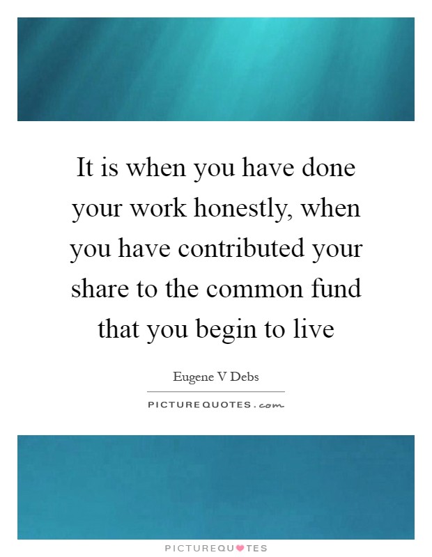 It is when you have done your work honestly, when you have contributed your share to the common fund that you begin to live Picture Quote #1
