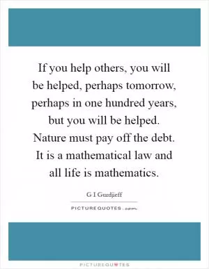 If you help others, you will be helped, perhaps tomorrow, perhaps in one hundred years, but you will be helped. Nature must pay off the debt. It is a mathematical law and all life is mathematics Picture Quote #1