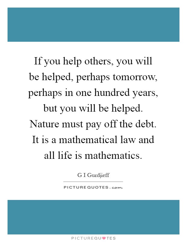 If you help others, you will be helped, perhaps tomorrow, perhaps in one hundred years, but you will be helped. Nature must pay off the debt. It is a mathematical law and all life is mathematics Picture Quote #1