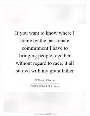 If you want to know where I come by the passionate commitment I have to bringing people together without regard to race, it all started with my grandfather Picture Quote #1