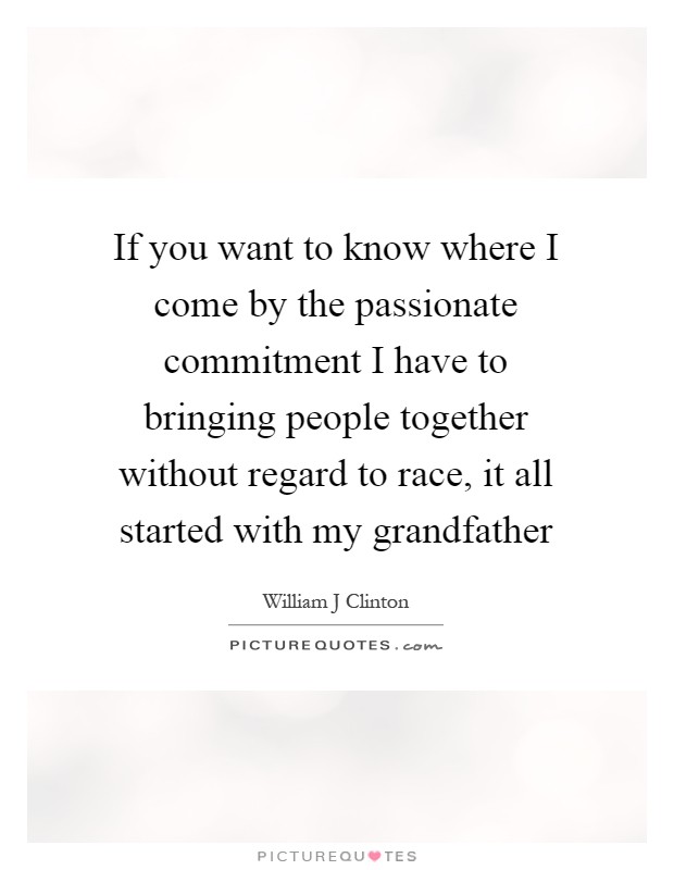 If you want to know where I come by the passionate commitment I have to bringing people together without regard to race, it all started with my grandfather Picture Quote #1