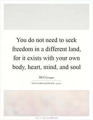 You do not need to seek freedom in a different land, for it exists with your own body, heart, mind, and soul Picture Quote #1