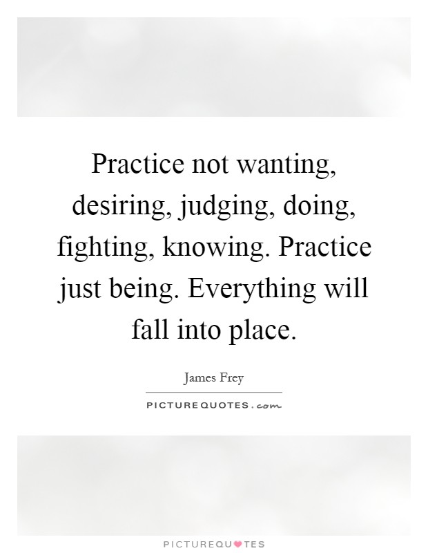 Practice not wanting, desiring, judging, doing, fighting, knowing. Practice just being. Everything will fall into place Picture Quote #1