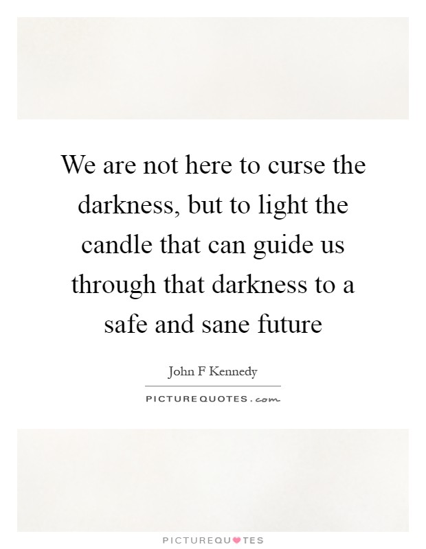 We are not here to curse the darkness, but to light the candle that can guide us through that darkness to a safe and sane future Picture Quote #1