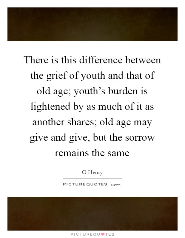 There is this difference between the grief of youth and that of old age; youth's burden is lightened by as much of it as another shares; old age may give and give, but the sorrow remains the same Picture Quote #1