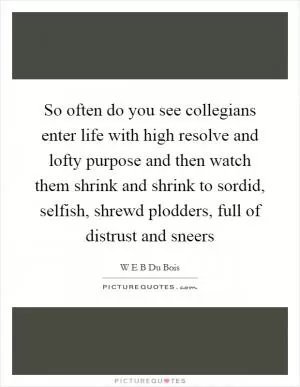 So often do you see collegians enter life with high resolve and lofty purpose and then watch them shrink and shrink to sordid, selfish, shrewd plodders, full of distrust and sneers Picture Quote #1