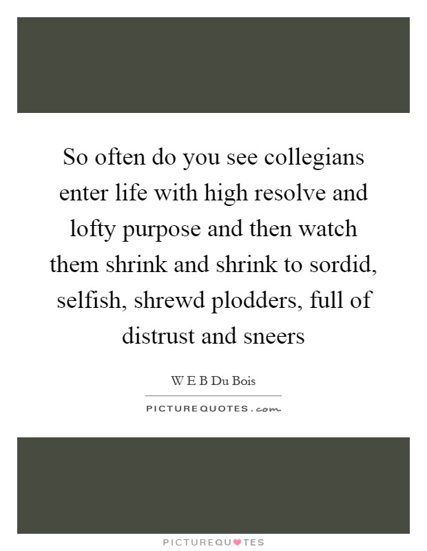 So often do you see collegians enter life with high resolve and lofty purpose and then watch them shrink and shrink to sordid, selfish, shrewd plodders, full of distrust and sneers Picture Quote #1
