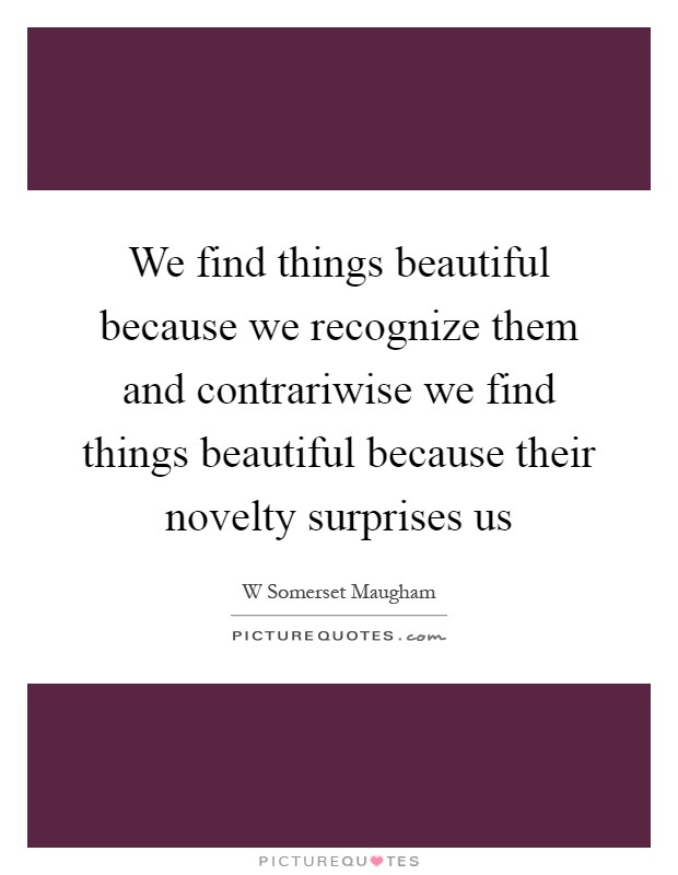 We find things beautiful because we recognize them and contrariwise we find things beautiful because their novelty surprises us Picture Quote #1