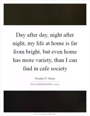 Day after day, night after night, my life at home is far from bright, but even home has more variety, than I can find in cafe society Picture Quote #1