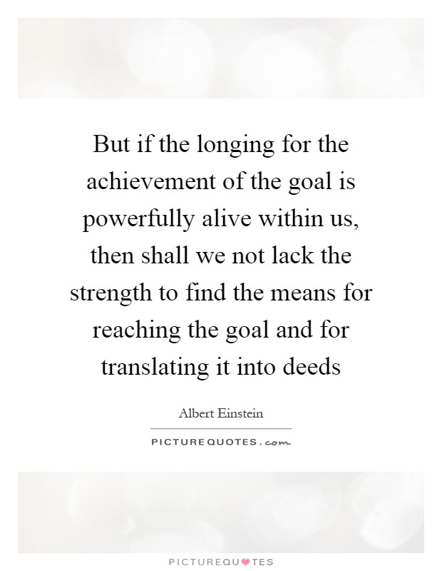 But if the longing for the achievement of the goal is powerfully alive within us, then shall we not lack the strength to find the means for reaching the goal and for translating it into deeds Picture Quote #1
