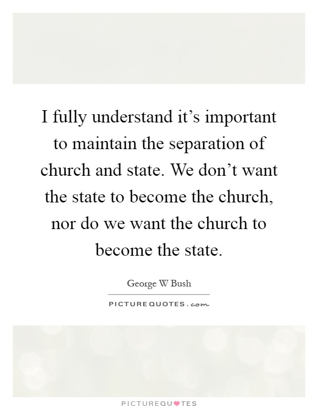I fully understand it's important to maintain the separation of church and state. We don't want the state to become the church, nor do we want the church to become the state Picture Quote #1
