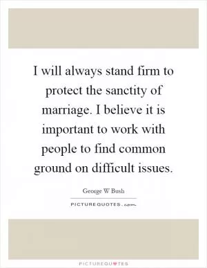I will always stand firm to protect the sanctity of marriage. I believe it is important to work with people to find common ground on difficult issues Picture Quote #1