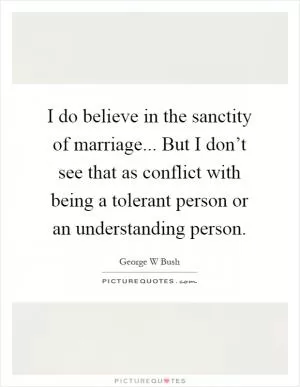 I do believe in the sanctity of marriage... But I don’t see that as conflict with being a tolerant person or an understanding person Picture Quote #1