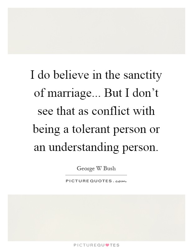 I do believe in the sanctity of marriage... But I don't see that as conflict with being a tolerant person or an understanding person Picture Quote #1