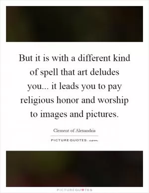But it is with a different kind of spell that art deludes you... it leads you to pay religious honor and worship to images and pictures Picture Quote #1