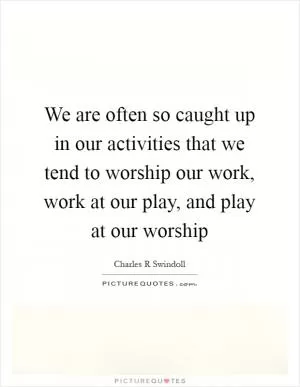 We are often so caught up in our activities that we tend to worship our work, work at our play, and play at our worship Picture Quote #1