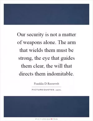 Our security is not a matter of weapons alone. The arm that wields them must be strong, the eye that guides them clear, the will that directs them indomitable Picture Quote #1