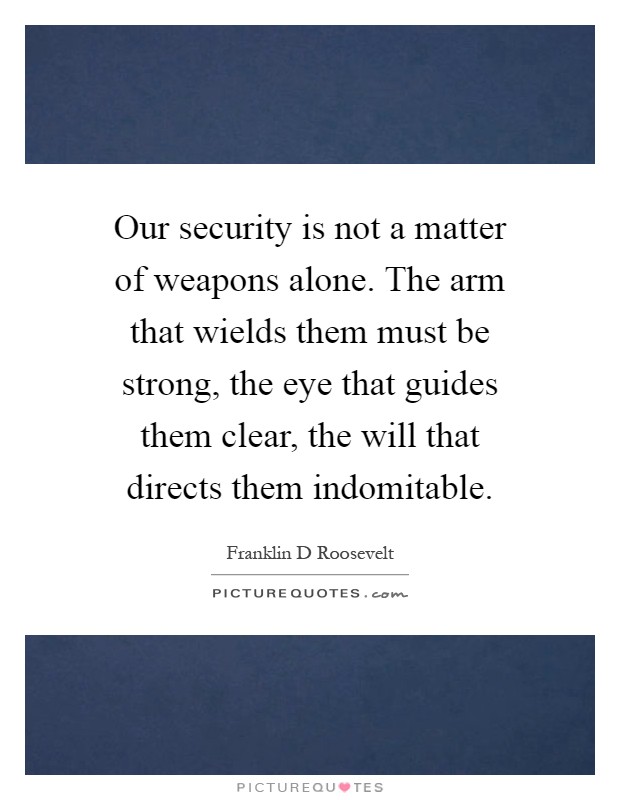 Our security is not a matter of weapons alone. The arm that wields them must be strong, the eye that guides them clear, the will that directs them indomitable Picture Quote #1