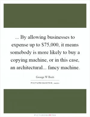 ... By allowing businesses to expense up to $75,000, it means somebody is more likely to buy a copying machine, or in this case, an architectural... fancy machine Picture Quote #1