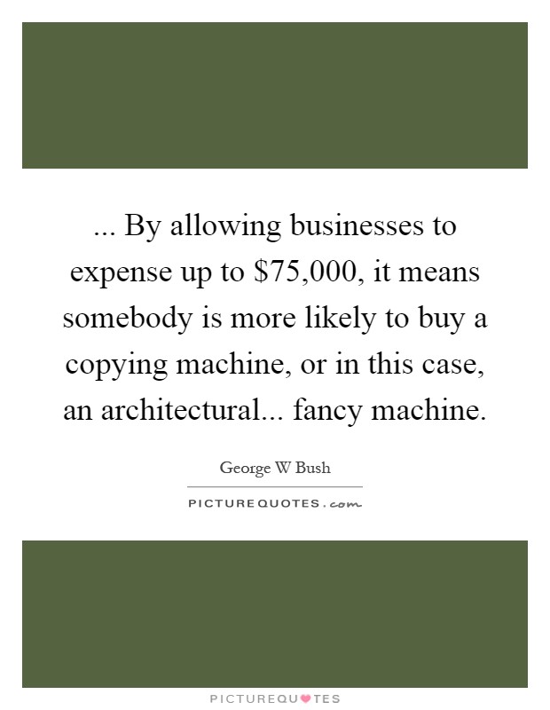 ... By allowing businesses to expense up to $75,000, it means somebody is more likely to buy a copying machine, or in this case, an architectural... fancy machine Picture Quote #1