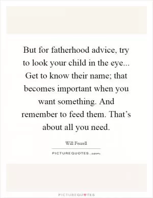 But for fatherhood advice, try to look your child in the eye... Get to know their name; that becomes important when you want something. And remember to feed them. That’s about all you need Picture Quote #1