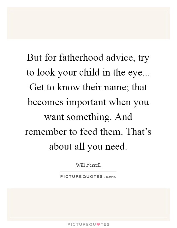 But for fatherhood advice, try to look your child in the eye... Get to know their name; that becomes important when you want something. And remember to feed them. That's about all you need Picture Quote #1