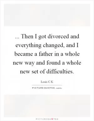 ... Then I got divorced and everything changed, and I became a father in a whole new way and found a whole new set of difficulties Picture Quote #1