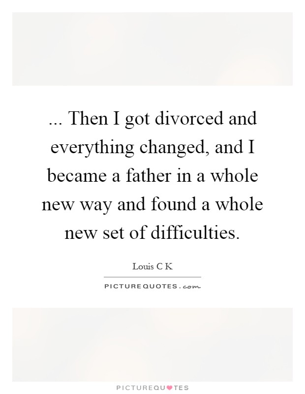 ... Then I got divorced and everything changed, and I became a father in a whole new way and found a whole new set of difficulties Picture Quote #1
