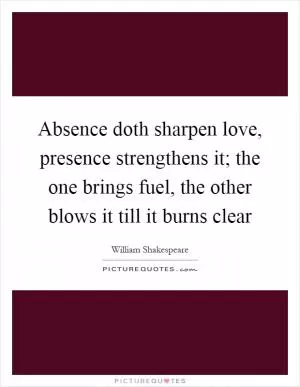 Absence doth sharpen love, presence strengthens it; the one brings fuel, the other blows it till it burns clear Picture Quote #1