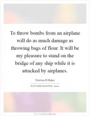 To throw bombs from an airplane will do as much damage as throwing bags of flour. It will be my pleasure to stand on the bridge of any ship while it is attacked by airplanes Picture Quote #1