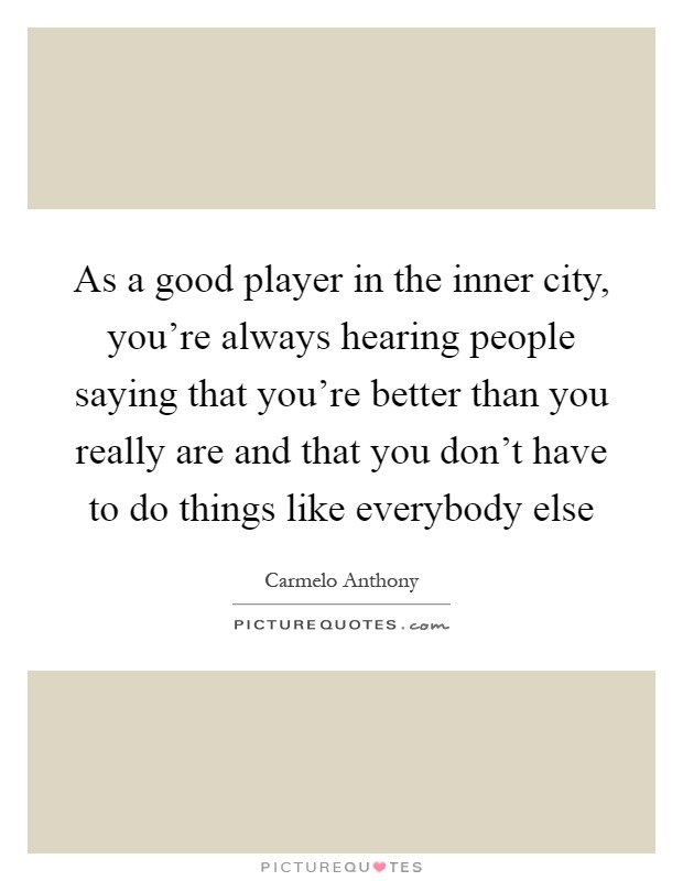 As a good player in the inner city, you're always hearing people saying that you're better than you really are and that you don't have to do things like everybody else Picture Quote #1