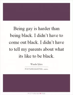 Being gay is harder than being black. I didn’t have to come out black. I didn’t have to tell my parents about what its like to be black Picture Quote #1