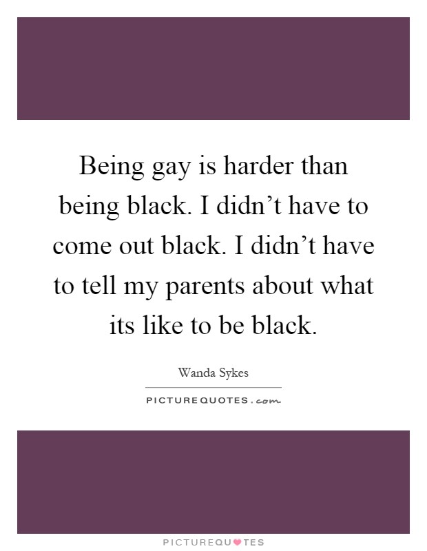 Being gay is harder than being black. I didn't have to come out black. I didn't have to tell my parents about what its like to be black Picture Quote #1