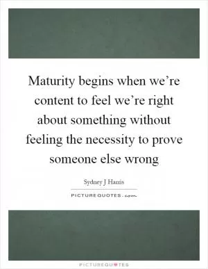 Maturity begins when we’re content to feel we’re right about something without feeling the necessity to prove someone else wrong Picture Quote #1