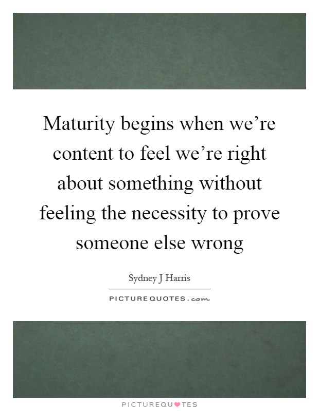 Maturity begins when we're content to feel we're right about something without feeling the necessity to prove someone else wrong Picture Quote #1