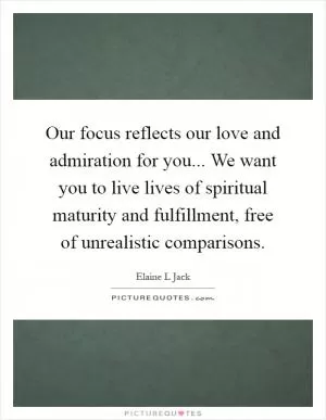 Our focus reflects our love and admiration for you... We want you to live lives of spiritual maturity and fulfillment, free of unrealistic comparisons Picture Quote #1
