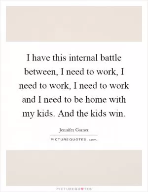 I have this internal battle between, I need to work, I need to work, I need to work and I need to be home with my kids. And the kids win Picture Quote #1