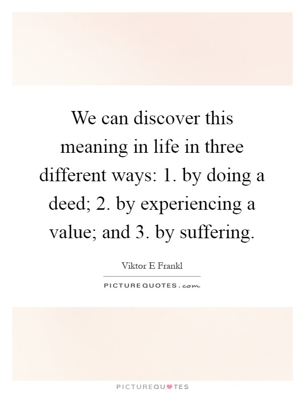 We can discover this meaning in life in three different ways: 1. by doing a deed; 2. by experiencing a value; and 3. by suffering Picture Quote #1