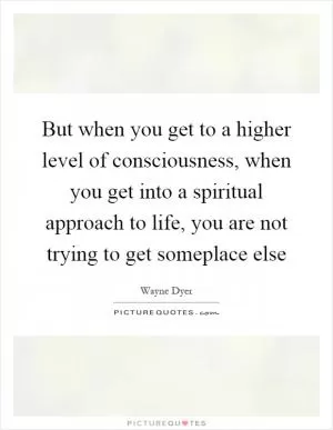 But when you get to a higher level of consciousness, when you get into a spiritual approach to life, you are not trying to get someplace else Picture Quote #1