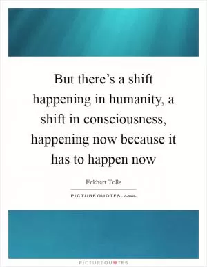 But there’s a shift happening in humanity, a shift in consciousness, happening now because it has to happen now Picture Quote #1