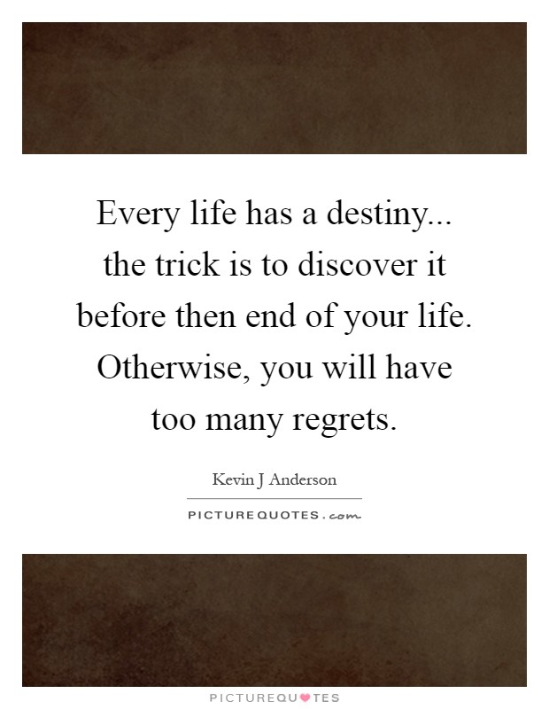 Every life has a destiny... the trick is to discover it before then end of your life. Otherwise, you will have too many regrets Picture Quote #1