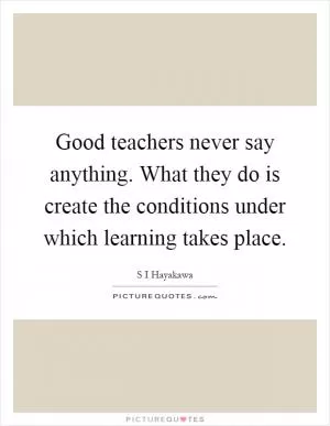 Good teachers never say anything. What they do is create the conditions under which learning takes place Picture Quote #1