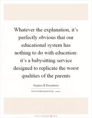 Whatever the explanation, it’s perfectly obvious that our educational system has nothing to do with education: it’s a babysitting service designed to replicate the worst qualities of the parents Picture Quote #1